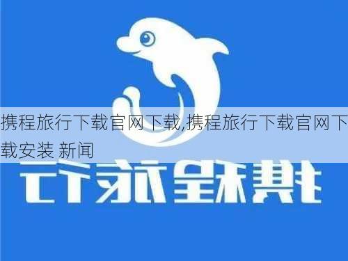 携程旅行下载官网下载,携程旅行下载官网下载安装 新闻