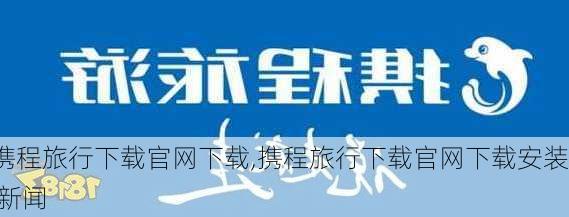 携程旅行下载官网下载,携程旅行下载官网下载安装 新闻-第2张图片-猪头旅行网