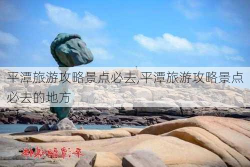 平潭旅游攻略景点必去,平潭旅游攻略景点必去的地方