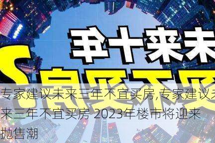 专家建议未来三年不宜买房,专家建议未来三年不宜买房 2023年楼市将迎来抛售潮