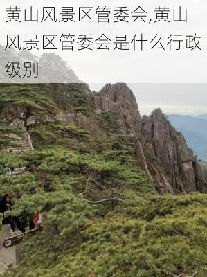 黄山风景区管委会,黄山风景区管委会是什么行政级别